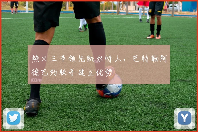 热火三节领先凯尔特人，巴特勒阿德巴约联手建立优势