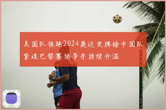 美国队领跑2024奥运奖牌榜中国队紧追巴黎赛场争夺持续升温
