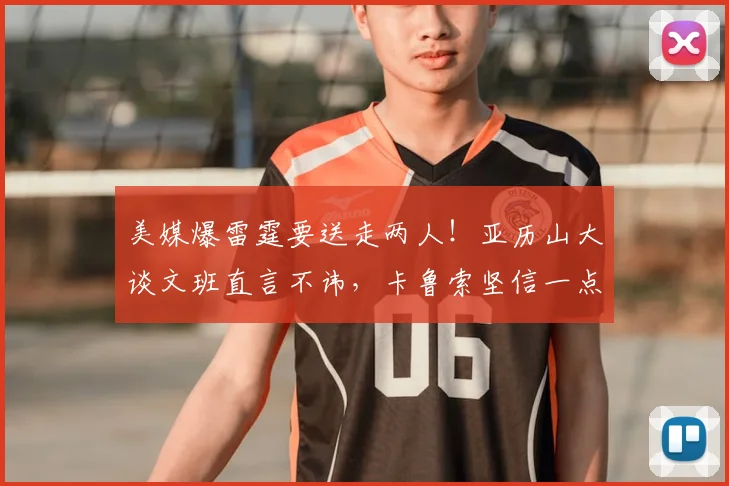 美媒爆雷霆要送走两人!亚历山大谈文班直言不讳,卡鲁索坚信一点