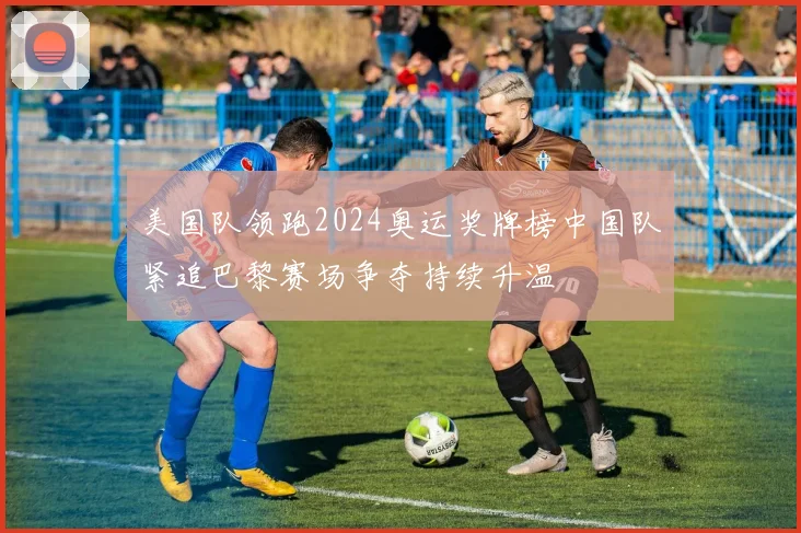 美国队领跑2024奥运奖牌榜中国队紧追巴黎赛场争夺持续升温