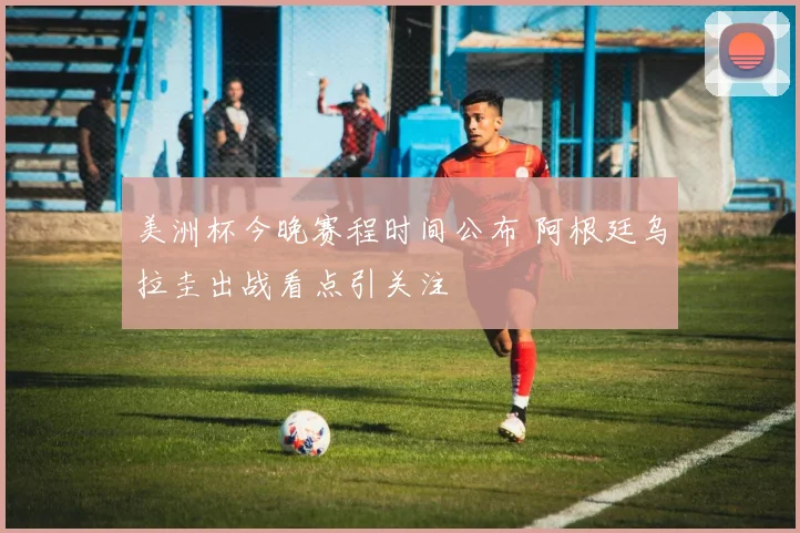 美洲杯今晚赛程时间公布 阿根廷乌拉圭出战看点引关注