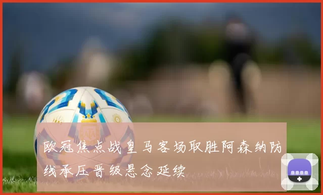 欧冠焦点战皇马客场取胜阿森纳防线承压晋级悬念延续