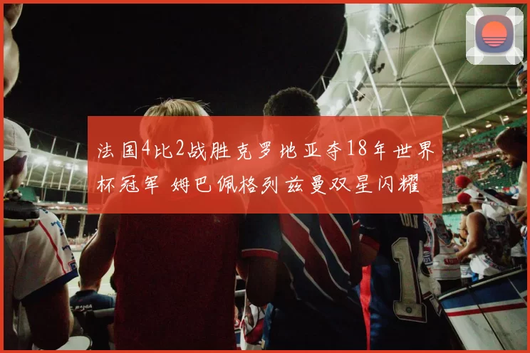 法国4比2战胜克罗地亚夺18年世界杯冠军 姆巴佩格列兹曼双星闪耀