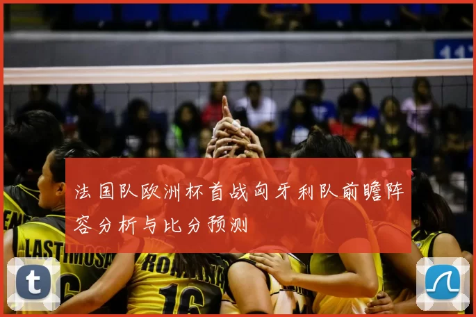 法国队欧洲杯首战匈牙利队前瞻阵容分析与比分预测