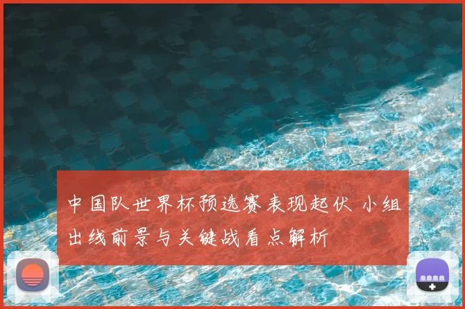 中国队世界杯预选赛表现起伏 小组出线前景与关键战看点解析