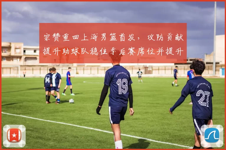 宗赞重回上海男篮首发，攻防贡献提升助球队稳住季后赛席位并提升排名