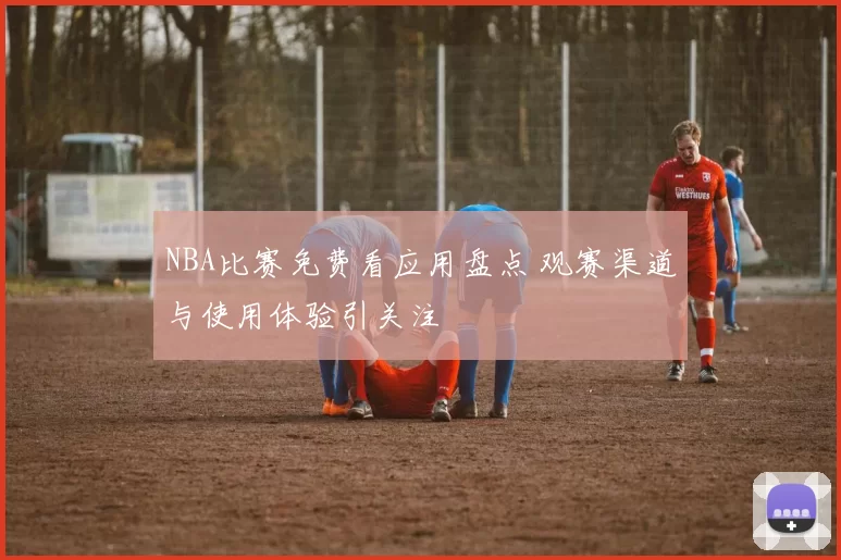 NBA比赛免费看应用盘点 观赛渠道与使用体验引关注