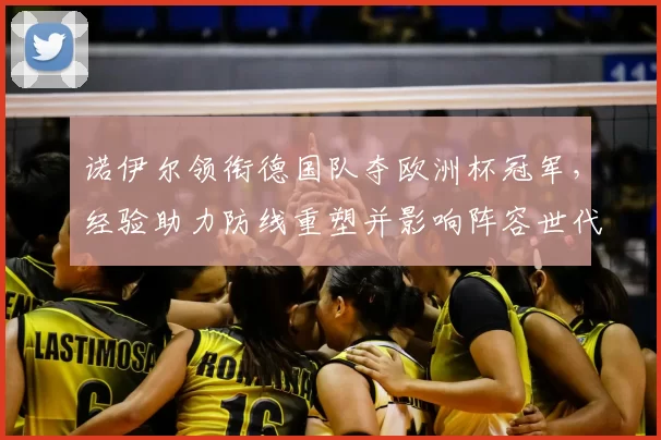 诺伊尔领衔德国队夺欧洲杯冠军，经验助力防线重塑并影响阵容世代交替