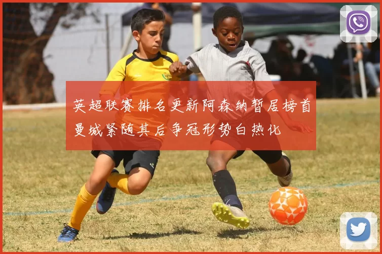 英超联赛排名更新阿森纳暂居榜首曼城紧随其后争冠形势白热化