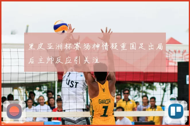 里皮亚洲杯赛场神情凝重国足出局后主帅反应引关注