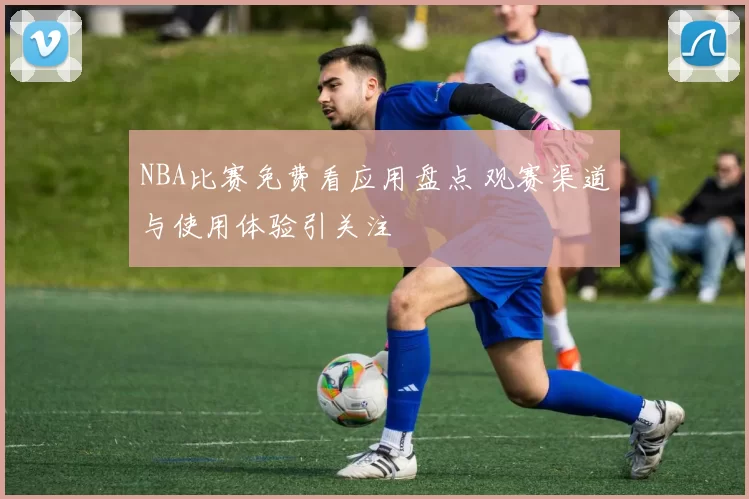 NBA比赛免费看应用盘点 观赛渠道与使用体验引关注