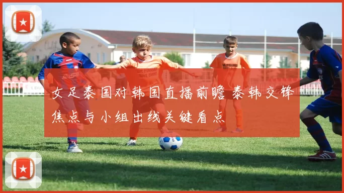 女足泰国对韩国直播前瞻 泰韩交锋焦点与小组出线关键看点
