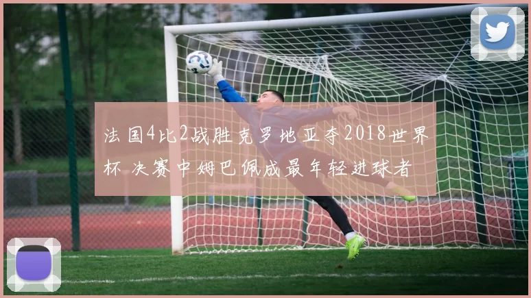 法国4比2战胜克罗地亚夺2018世界杯 决赛中姆巴佩成最年轻进球者