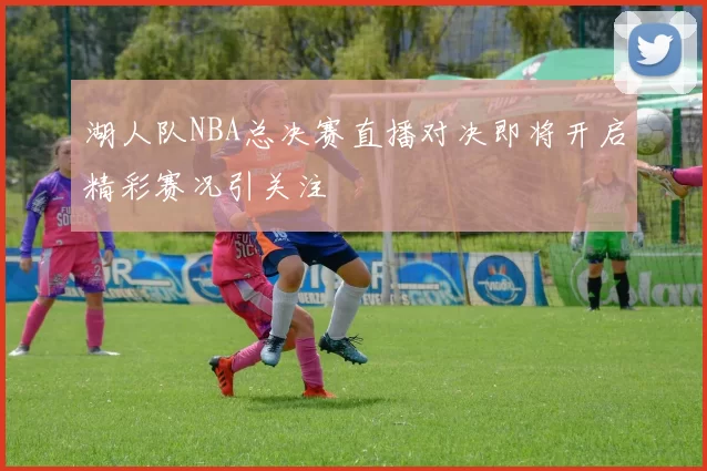 湖人队NBA总决赛直播对决即将开启精彩赛况引关注