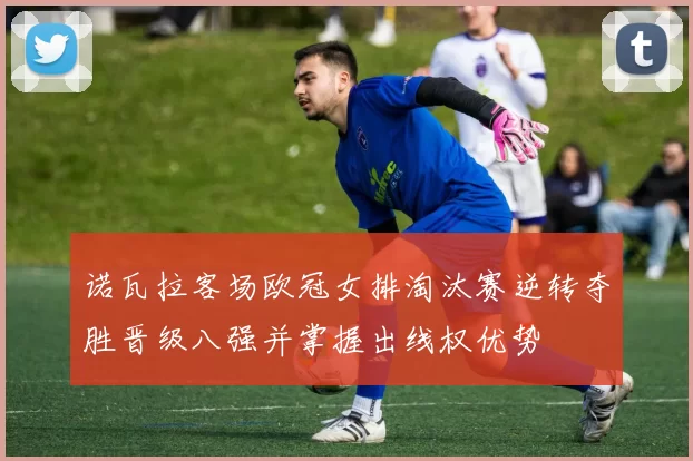 诺瓦拉客场欧冠女排淘汰赛逆转夺胜晋级八强并掌握出线权优势