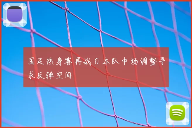 国足热身赛再战日本队中场调整寻求反弹空间
