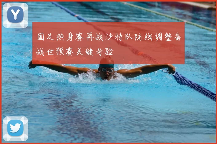 国足热身赛再战沙特队防线调整备战世预赛关键考验