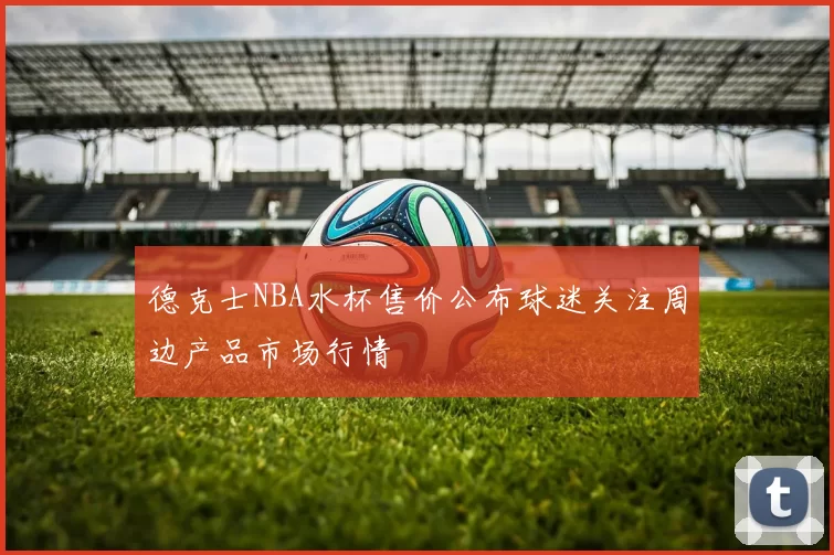 德克士NBA水杯售价公布球迷关注周边产品市场行情