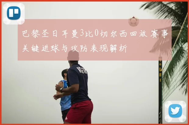 巴黎圣日耳曼3比0切尔西回放 赛事关键进球与攻防表现解析