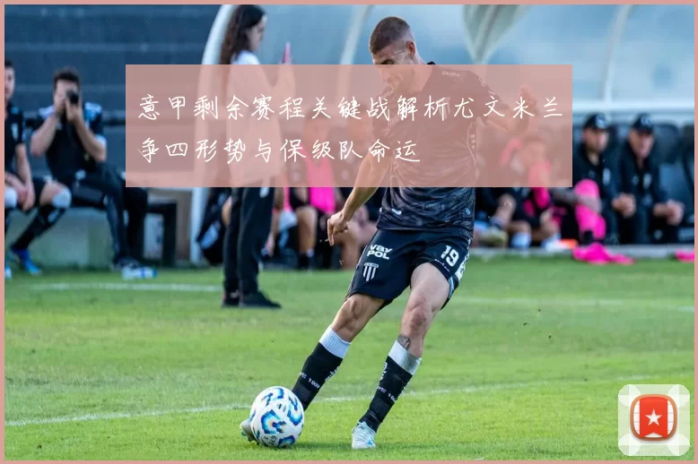 意甲剩余赛程关键战解析尤文米兰争四形势与保级队命运