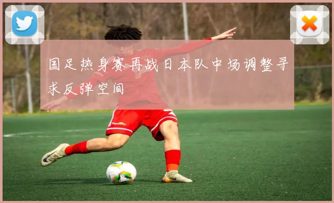 国足热身赛再战日本队中场调整寻求反弹空间
