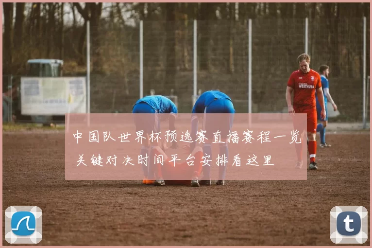 中国队世界杯预选赛直播赛程一览 关键对决时间平台安排看这里
