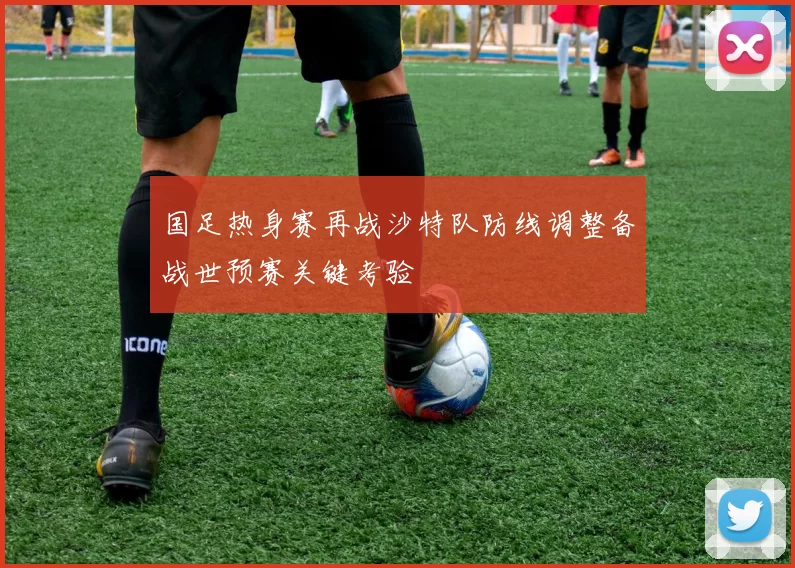 国足热身赛再战沙特队防线调整备战世预赛关键考验
