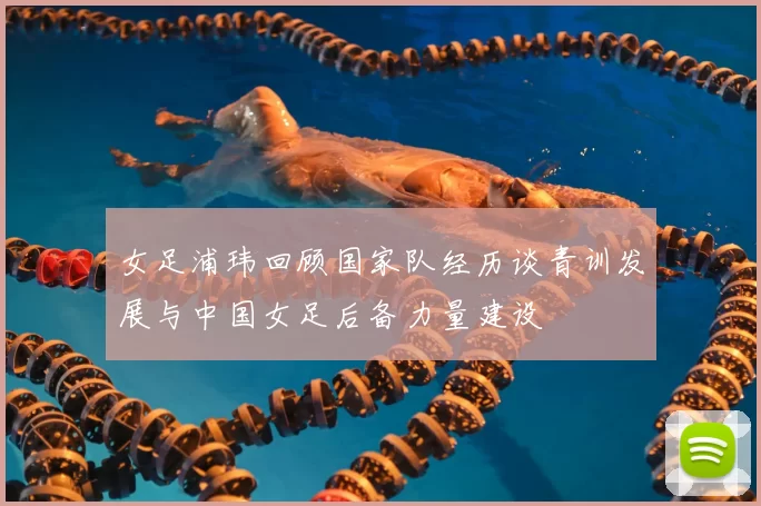 女足浦玮回顾国家队经历谈青训发展与中国女足后备力量建设