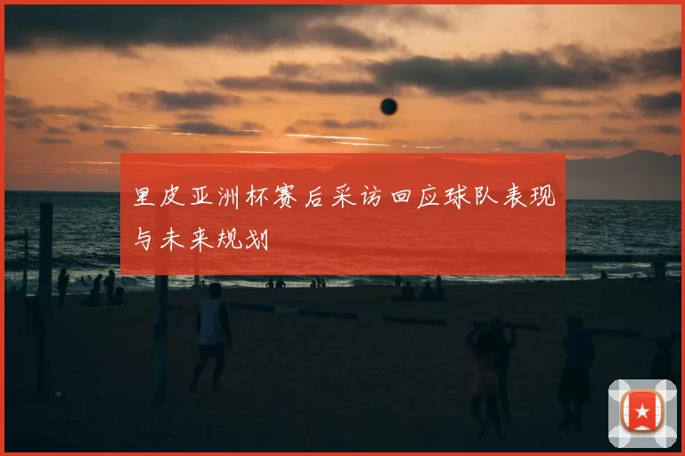 里皮亚洲杯赛后采访回应球队表现与未来规划