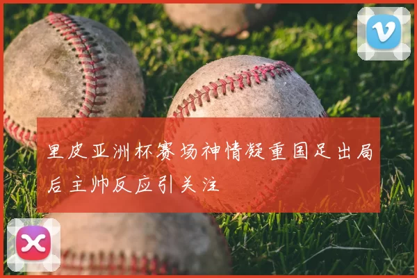 里皮亚洲杯赛场神情凝重国足出局后主帅反应引关注