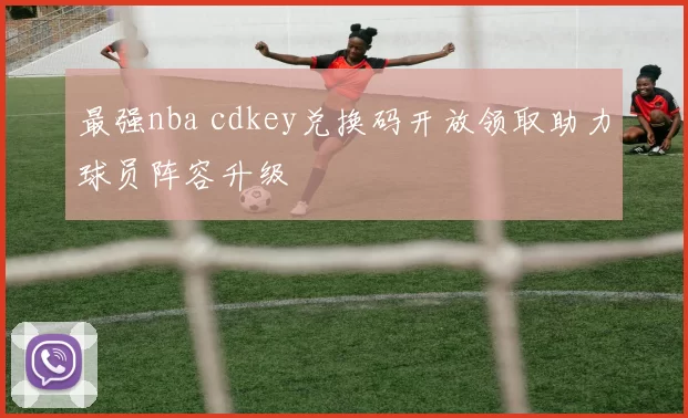 最强nba cdkey兑换码开放领取助力球员阵容升级